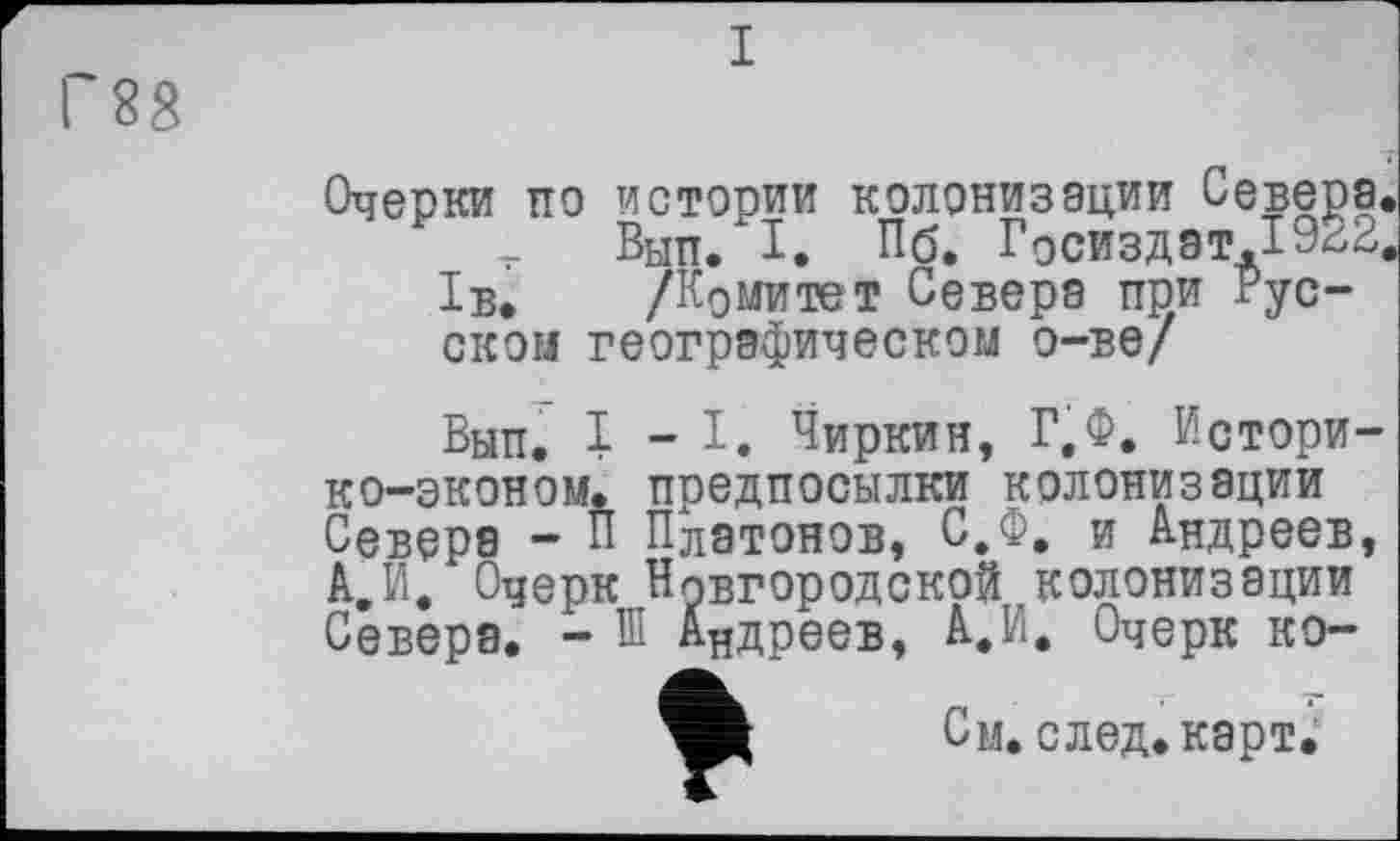 ﻿Г88
I
Очерки по истории колонизации Севера, -г Вып/1. Пб. Госиздат.1922.
1б. /Комитет Севера при Русском географическом о-ве/
Вып. 1-І. Чиркин, Г.Ф. Истори-ко-эконом. предпосылки колонизации Севера - П Платонов, С.Ф. и Андреев, А.И, Очерк Новгородской колонизации Севера. - Ш Андреев, А.И. Очерк ко-
См. след, карт;